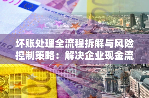 济南坏账处理全流程拆解与风险控制策略：解决企业现金流顽疾的实战指南