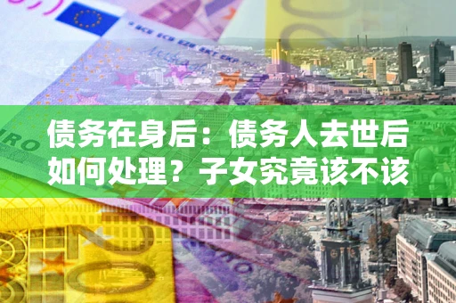 济南债务在身后：债务人去世后如何处理？子女究竟该不该还钱？