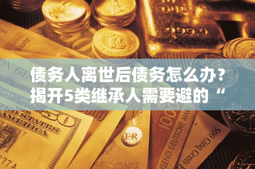 济南债务人离世后债务怎么办？揭开5类继承人需要避的“坑”