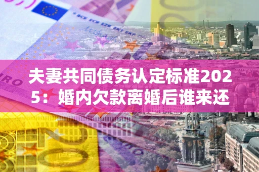 济南夫妻共同债务认定标准2025:婚内欠款离婚后谁来还? 济南夫妻共同债务认定标准2025:婚内欠款离婚后谁来还?