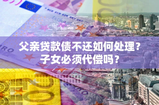 济南父亲贷款债不还如何处理？子女必须代偿吗？